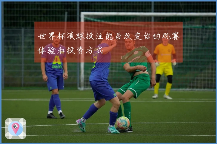 世界杯滚球投注能否改变你的观赛体验和投资方式